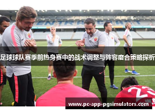 足球球队赛季前热身赛中的战术调整与阵容磨合策略探析 足球球队赛季前热身赛中的战术调整与阵容磨合策略探析