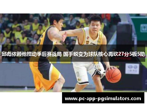 邱彪依赖他搅动季后赛战局 国手蜕变为球队核心再砍27分5板5助 邱彪依赖他搅动季后赛战局 国手蜕变为球队核心再砍27分5板5助