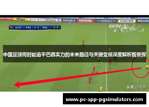 中国足球何时能追平巴西实力的未来路径与关键变量深度解析前景探 中国足球何时能追平巴西实力的未来路径与关键变量深度解析前景探