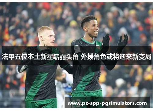 法甲五位本土新星崭露头角 外援角色或将迎来新变局