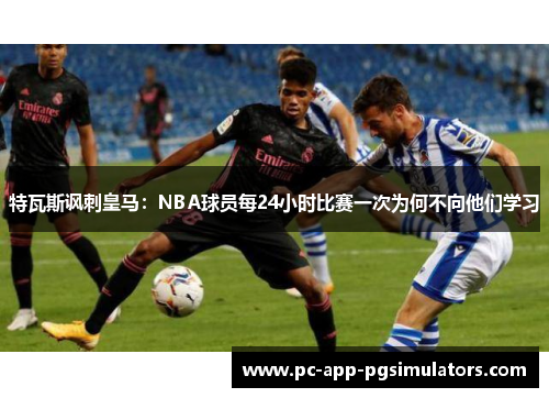 特瓦斯讽刺皇马：NBA球员每24小时比赛一次为何不向他们学习