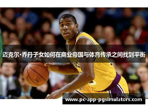 迈克尔·乔丹子女如何在商业帝国与体育传承之间找到平衡