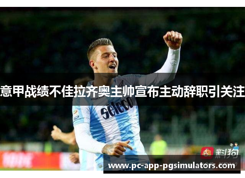 意甲战绩不佳拉齐奥主帅宣布主动辞职引关注