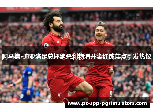 阿马德·迪亚洛足总杯绝杀利物浦并染红成焦点引发热议