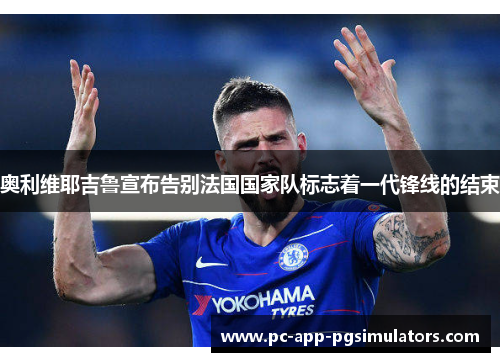 奥利维耶吉鲁宣布告别法国国家队标志着一代锋线的结束 奥利维耶吉鲁宣布告别法国国家队标志着一代锋线的结束